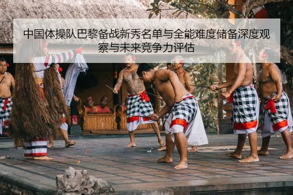 中国体操队巴黎备战新秀名单与全能难度储备深度观察与未来竞争力评估